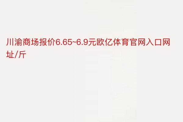 川渝商场报价6.65~6.9元欧亿体育官网入口网址/斤